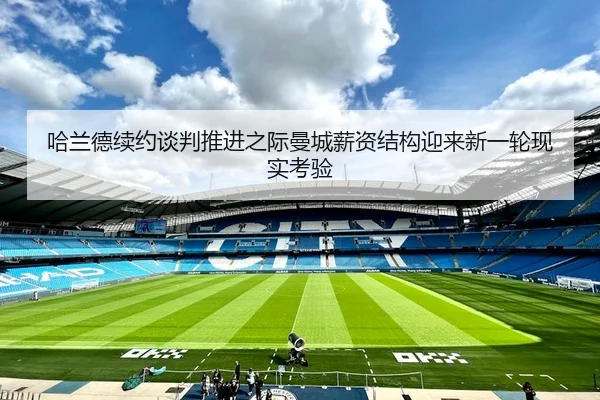 哈兰德续约谈判推进之际曼城薪资结构迎来新一轮现实考验